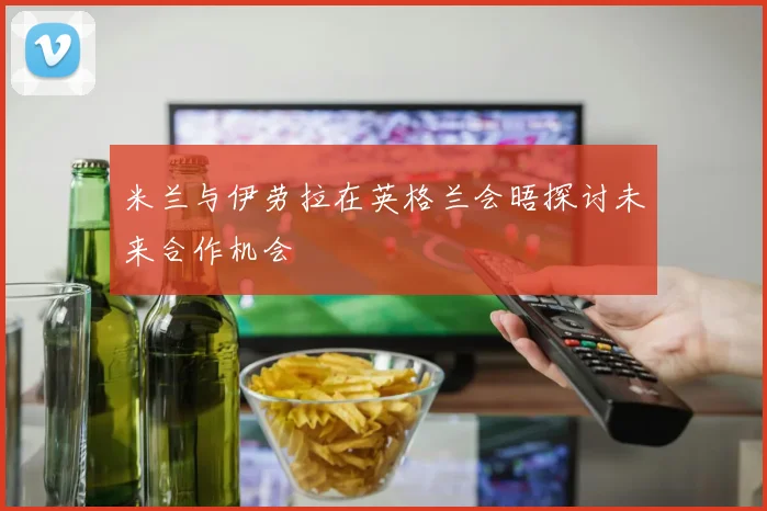 米兰与伊劳拉在英格兰会晤探讨未来合作机会