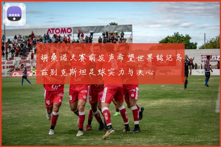 胡桑诺夫赛前发声希望世界铭记乌兹别克斯坦足球实力与决心