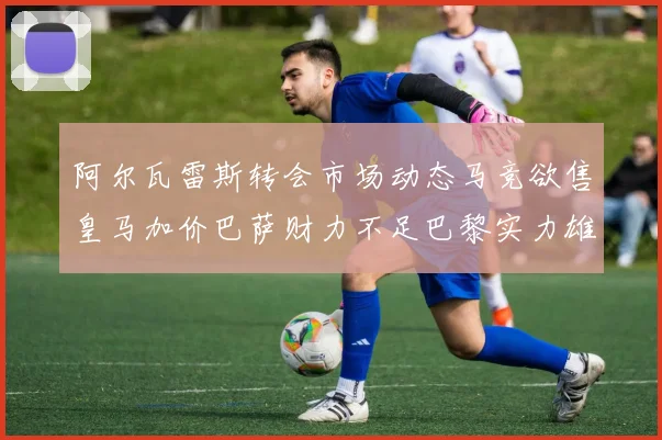 阿尔瓦雷斯转会市场动态马竞欲售皇马加价巴萨财力不足巴黎实力雄厚