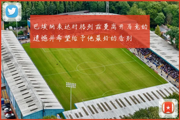 巴埃纳表达对格列兹曼离开马竞的遗憾并希望给予他最好的告别