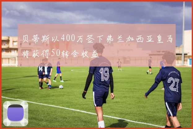 贝蒂斯以400万签下弗兰加西亚皇马将获得50转会收益