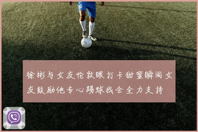 徐彬与女友伦敦眼打卡甜蜜瞬间女友鼓励他专心踢球我会全力支持