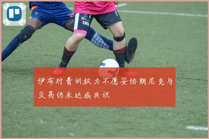 伊布对青训权力不愿妥协朗尼克与交易仍未达成共识