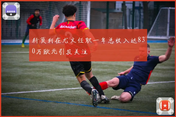 科莫利在尤文任职一年总收入达830万欧元引发关注