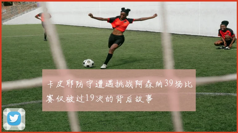 卡皮耶防守遭遇挑战阿森纳39场比赛仅被过19次的背后故事