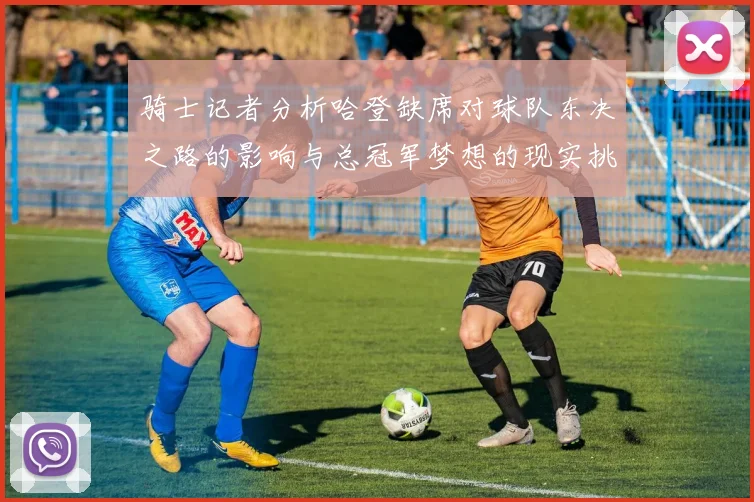 骑士记者分析哈登缺席对球队东决之路的影响与总冠军梦想的现实挑战