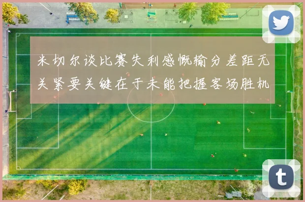 米切尔谈比赛失利感慨输分差距无关紧要关键在于未能把握客场胜机