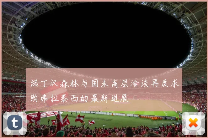 诺丁汉森林与国米高层洽谈再度求购弗拉泰西的最新进展