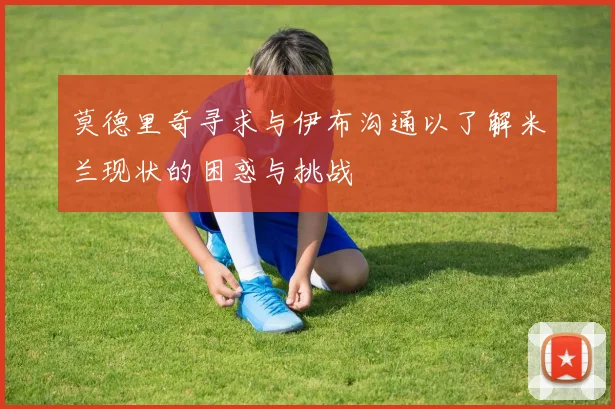 莫德里奇寻求与伊布沟通以了解米兰现状的困惑与挑战