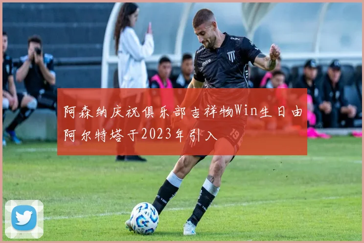 阿森纳庆祝俱乐部吉祥物Win生日由阿尔特塔于2023年引入