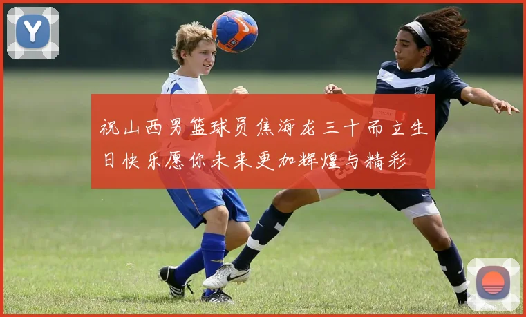 祝山西男篮球员焦海龙三十而立生日快乐愿你未来更加辉煌与精彩