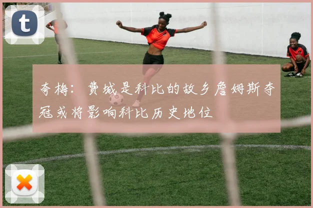 夸梅：费城是科比的故乡詹姆斯夺冠或将影响科比历史地位