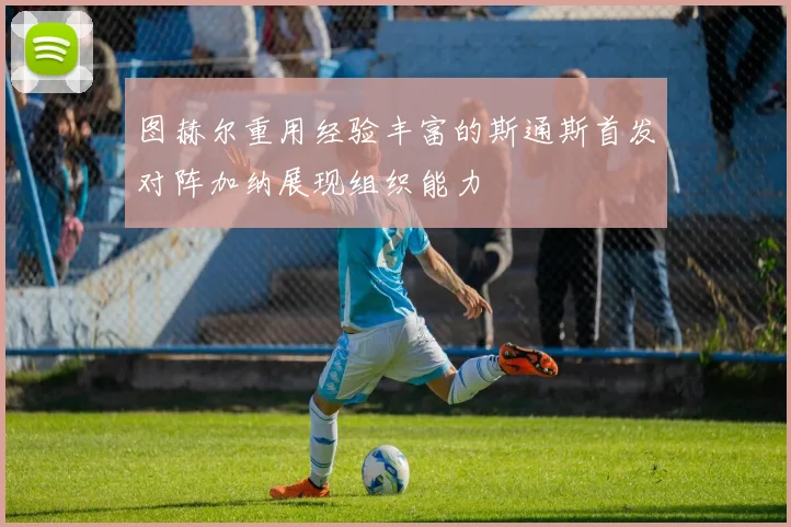 图赫尔重用经验丰富的斯通斯首发对阵加纳展现组织能力