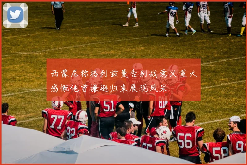 西蒙尼称格列兹曼告别战意义重大感慨他曾谦逊归来展现风采