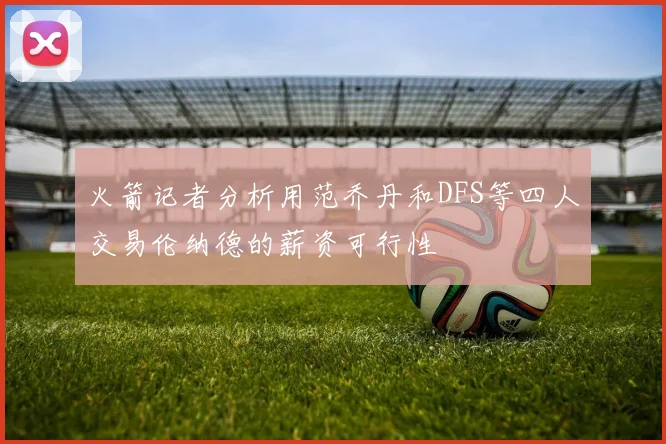 火箭记者分析用范乔丹和DFS等四人交易伦纳德的薪资可行性