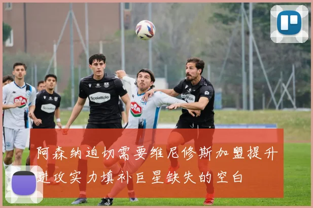 阿森纳迫切需要维尼修斯加盟提升进攻实力填补巨星缺失的空白