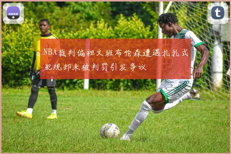 NBA裁判偏袒文班布伦森遭遇扎扎式犯规却未被判罚引发争议