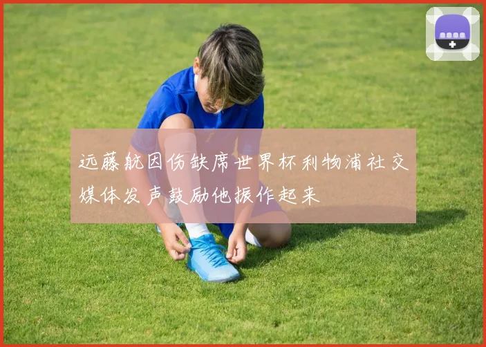 远藤航因伤缺席世界杯利物浦社交媒体发声鼓励他振作起来